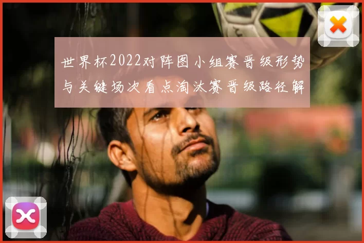 世界杯2022对阵图小组赛晋级形势与关键场次看点淘汰赛晋级路径解读