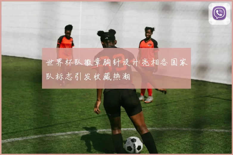 世界杯队徽章胸针设计亮相各国家队标志引发收藏热潮