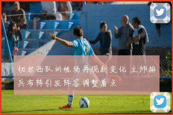 切尔西队训练场再现新变化 主帅排兵布阵引发阵容调整看点