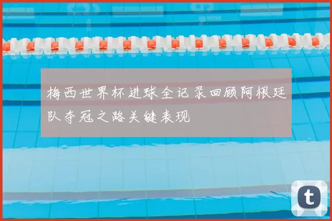 梅西世界杯进球全记录回顾阿根廷队夺冠之路关键表现