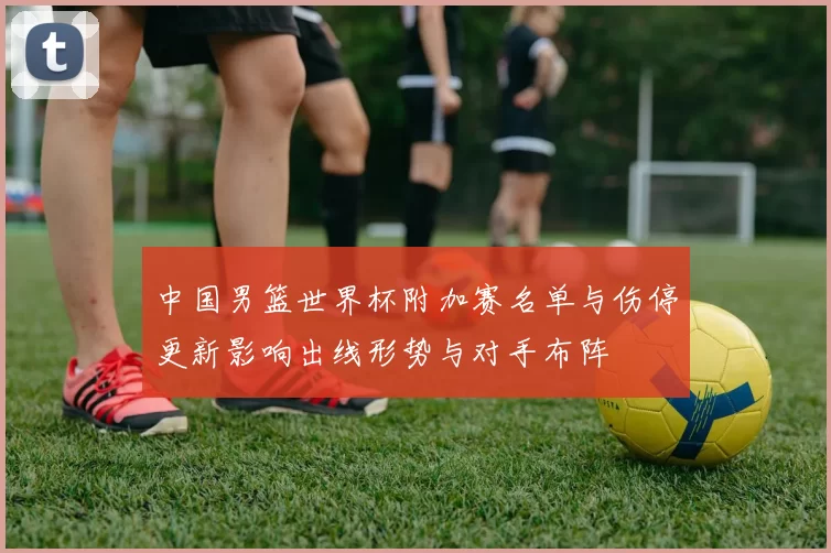中国男篮世界杯附加赛名单与伤停更新影响出线形势与对手布阵