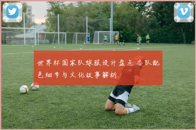 世界杯国家队球服设计盘点 各队配色细节与文化故事解析