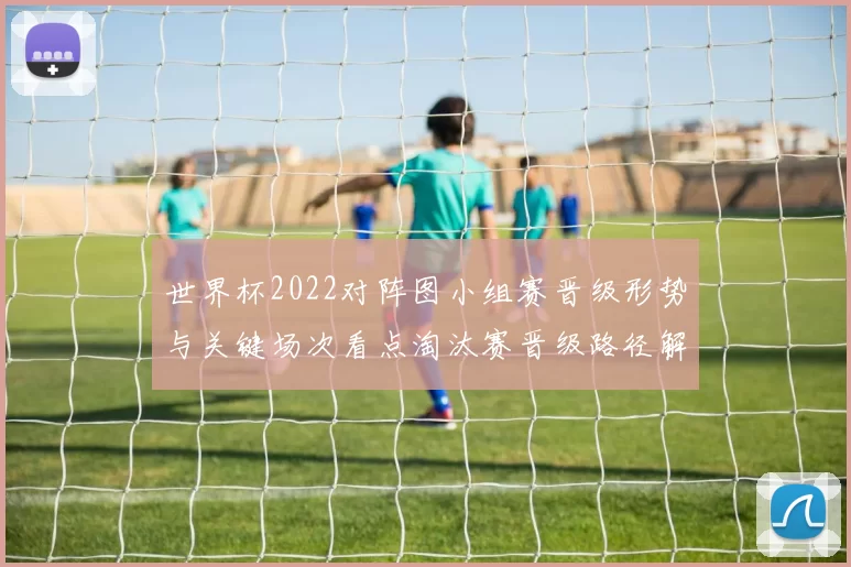 世界杯2022对阵图小组赛晋级形势与关键场次看点淘汰赛晋级路径解读