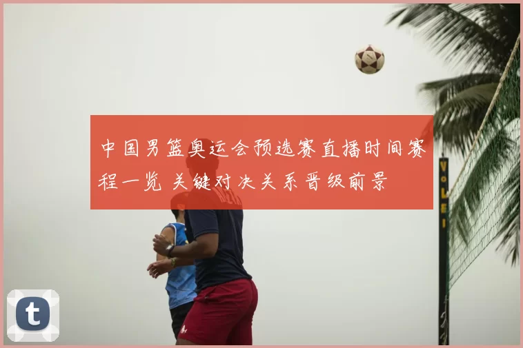 中国男篮奥运会预选赛直播时间赛程一览 关键对决关系晋级前景