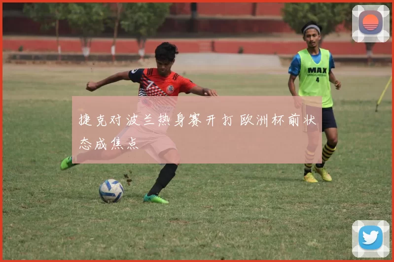 捷克对波兰热身赛开打 欧洲杯前状态成焦点