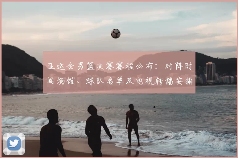 亚运会男篮决赛赛程公布:对阵时间场馆、球队名单及电视转播安排看点