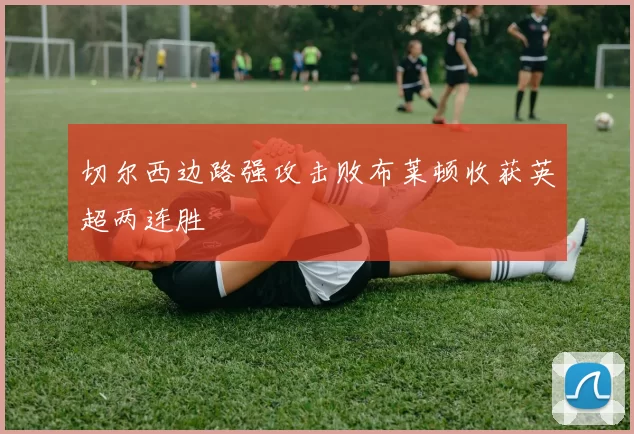 切尔西边路强攻击败布莱顿收获英超两连胜
