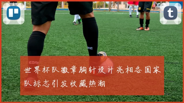 世界杯队徽章胸针设计亮相各国家队标志引发收藏热潮