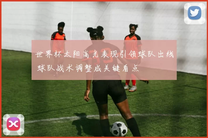 世界杯太阳高光表现引领球队出线 球队战术调整成关键看点