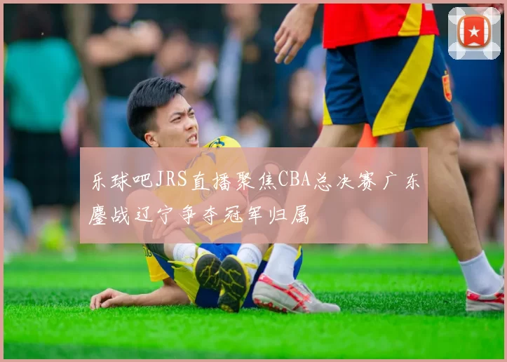 乐球吧JRS直播聚焦CBA总决赛广东鏖战辽宁争夺冠军归属