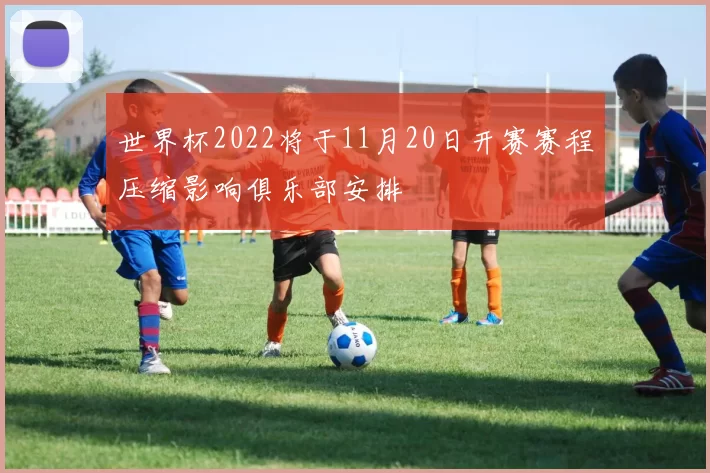 世界杯2022将于11月20日开赛赛程压缩影响俱乐部安排