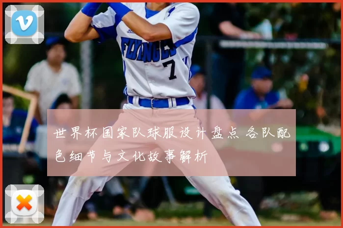 世界杯国家队球服设计盘点 各队配色细节与文化故事解析