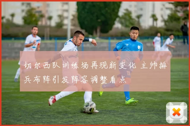 切尔西队训练场再现新变化 主帅排兵布阵引发阵容调整看点