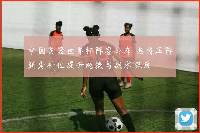 中国男篮世界杯阵容公布 老将压阵新秀补位提升轮换与战术深度