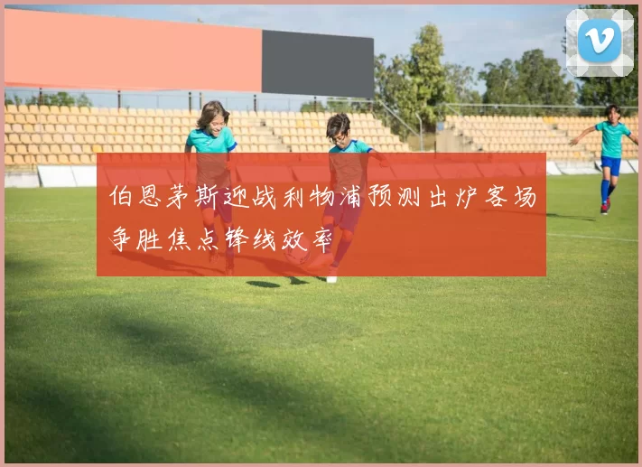 伯恩茅斯迎战利物浦预测出炉客场争胜焦点锋线效率