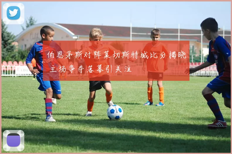 伯恩茅斯对阵莱切斯特城比分揭晓 主场争夺落幕引关注