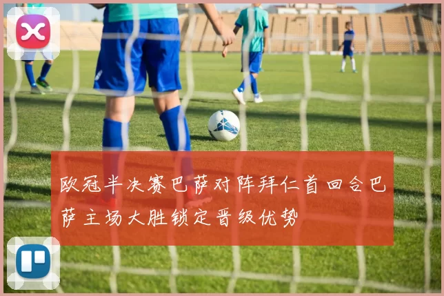 欧冠半决赛巴萨对阵拜仁首回合巴萨主场大胜锁定晋级优势