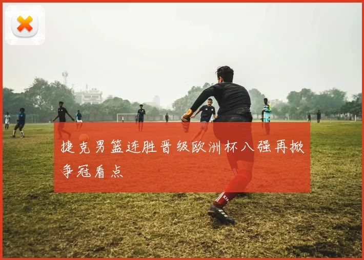 捷克男篮连胜晋级欧洲杯八强再掀争冠看点