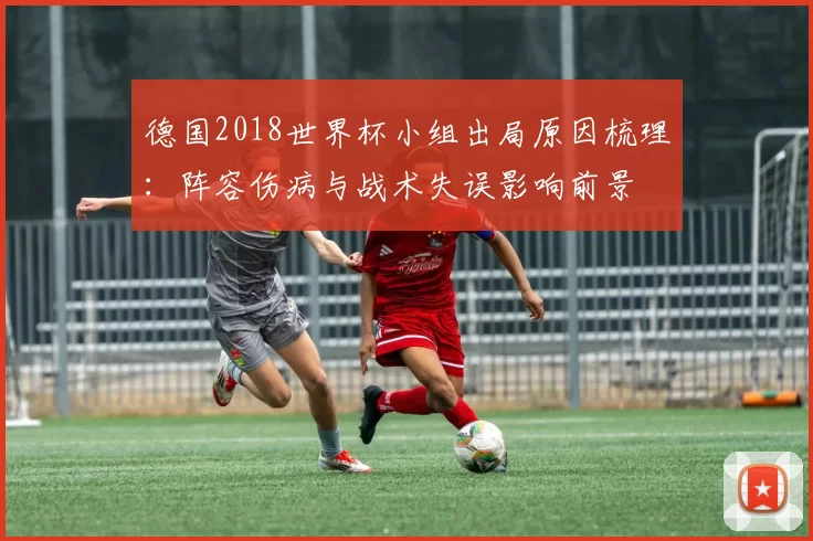 德国2018世界杯小组出局原因梳理：阵容伤病与战术失误影响前景