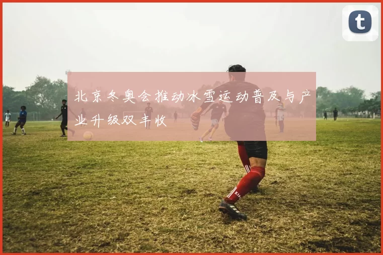 北京冬奥会推动冰雪运动普及与产业升级双丰收