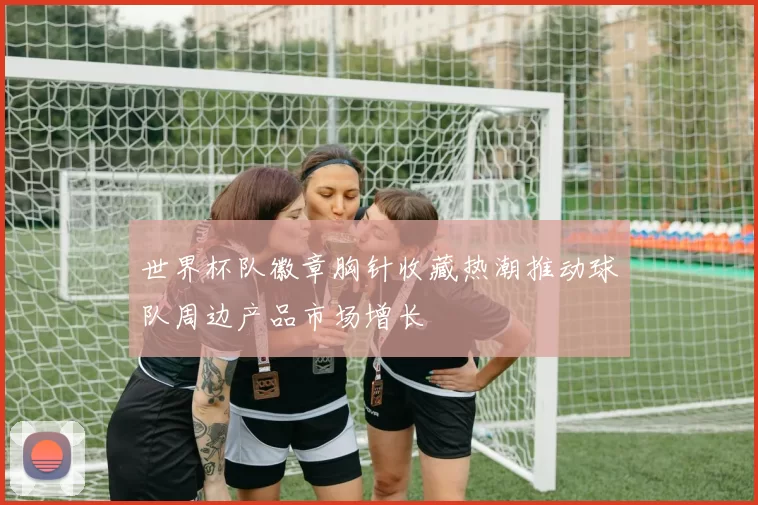 世界杯队徽章胸针收藏热潮推动球队周边产品市场增长