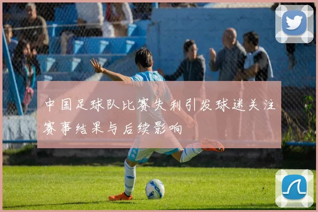 中国足球队比赛失利引发球迷关注赛事结果与后续影响