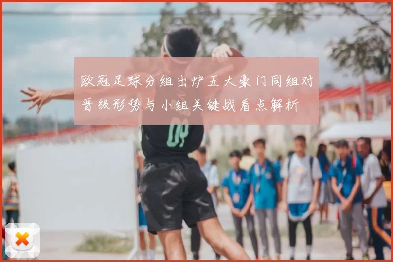 欧冠足球分组出炉五大豪门同组对晋级形势与小组关键战看点解析
