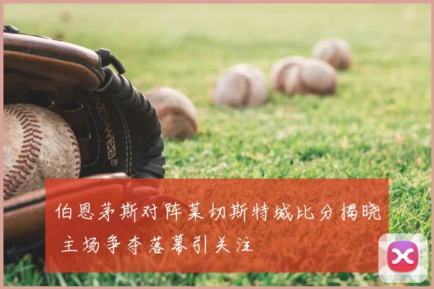 伯恩茅斯对阵莱切斯特城比分揭晓 主场争夺落幕引关注
