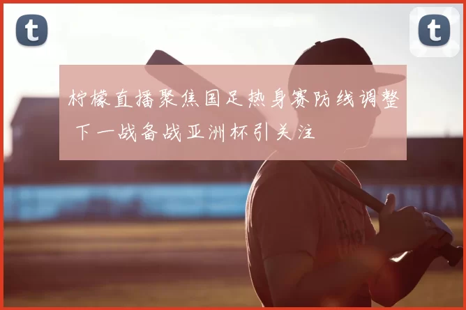 柠檬直播聚焦国足热身赛防线调整 下一战备战亚洲杯引关注