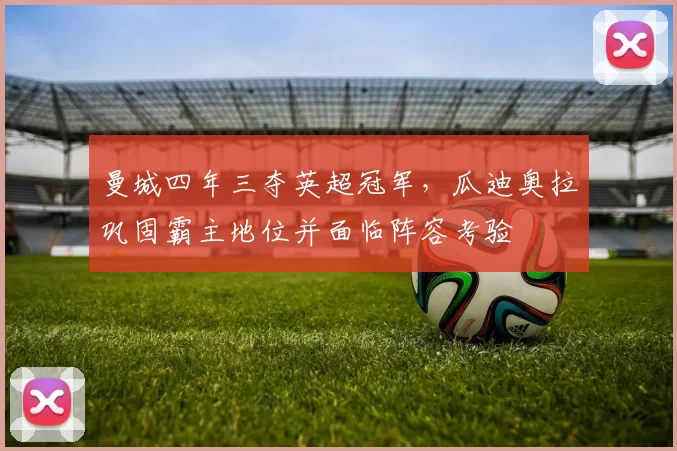 曼城四年三夺英超冠军,瓜迪奥拉巩固霸主地位并面临阵容考验