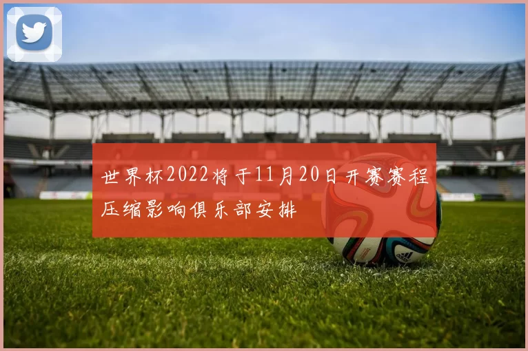 世界杯2022将于11月20日开赛赛程压缩影响俱乐部安排