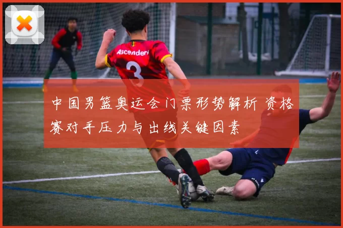 中国男篮奥运会门票形势解析 资格赛对手压力与出线关键因素