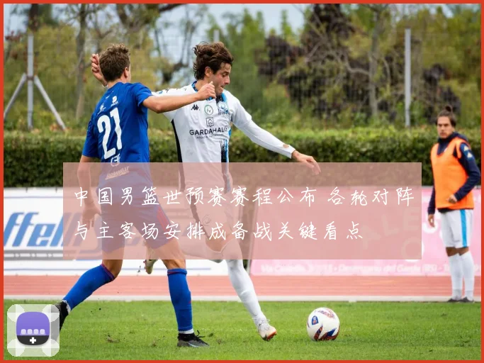 中国男篮世预赛赛程公布 各轮对阵与主客场安排成备战关键看点