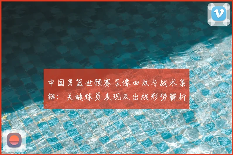 中国男篮世预赛录像回放与战术集锦：关键球员表现及出线形势解析