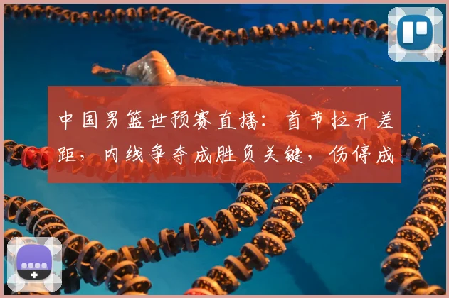 中国男篮世预赛直播：首节拉开差距，内线争夺成胜负关键，伤停成隐忧