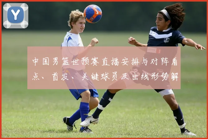 中国男篮世预赛直播安排与对阵看点、首发、关键球员及出线形势解读