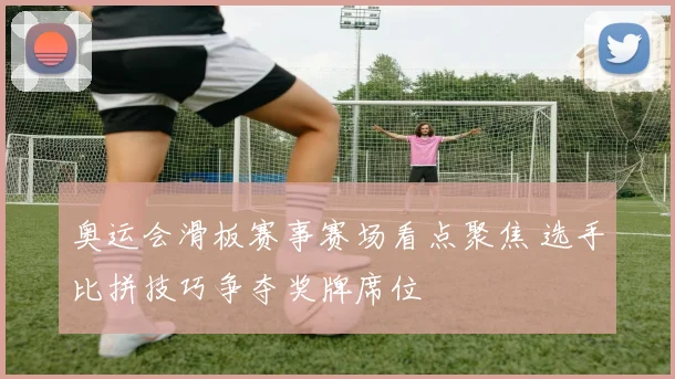 奥运会滑板赛事赛场看点聚焦 选手比拼技巧争夺奖牌席位