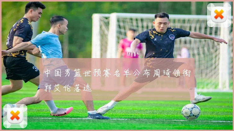 中国男篮世预赛名单公布周琦领衔郭艾伦落选
