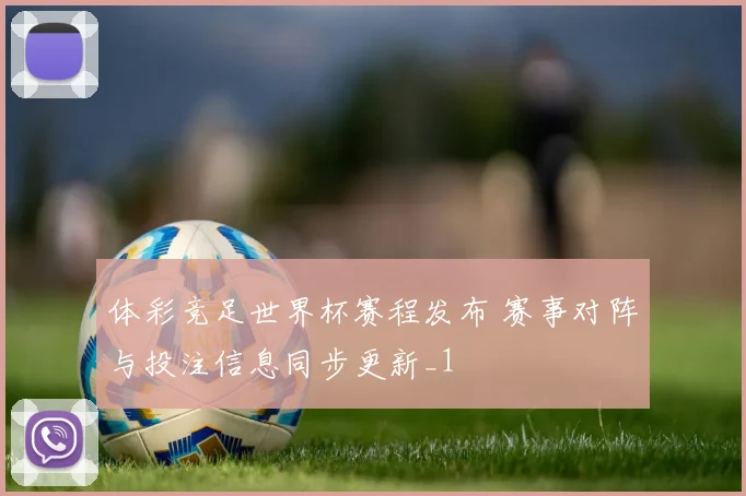 体彩竞足世界杯赛程发布 赛事对阵与投注信息同步更新_1