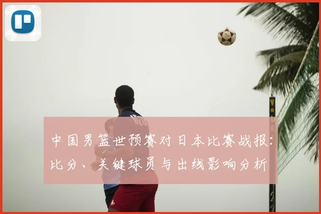 中国男篮世预赛对日本比赛战报：比分、关键球员与出线影响分析