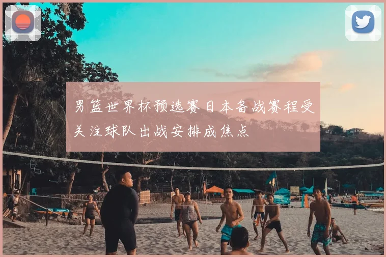 男篮世界杯预选赛日本备战赛程受关注球队出战安排成焦点