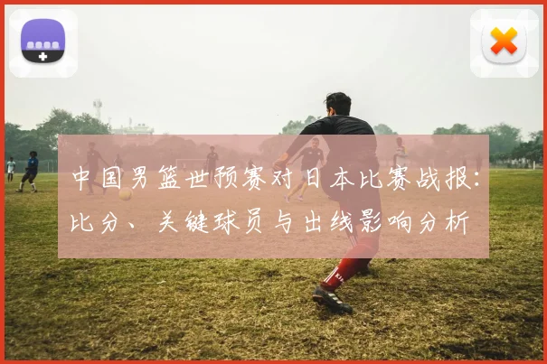 中国男篮世预赛对日本比赛战报：比分、关键球员与出线影响分析