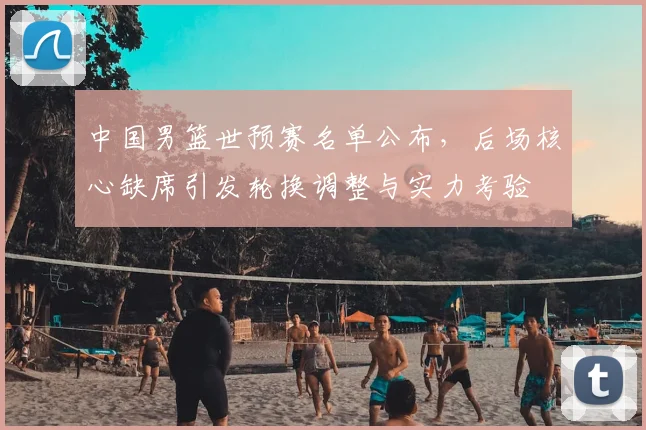 中国男篮世预赛名单公布，后场核心缺席引发轮换调整与实力考验