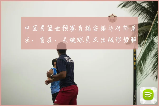 中国男篮世预赛直播安排与对阵看点、首发、关键球员及出线形势解读