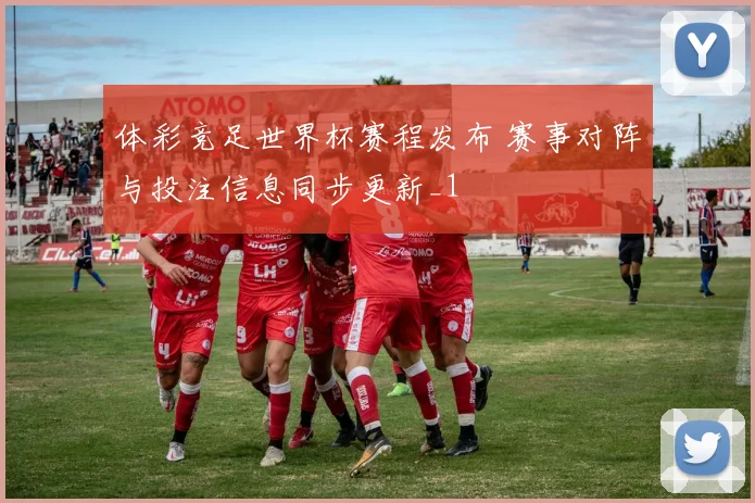体彩竞足世界杯赛程发布 赛事对阵与投注信息同步更新_1