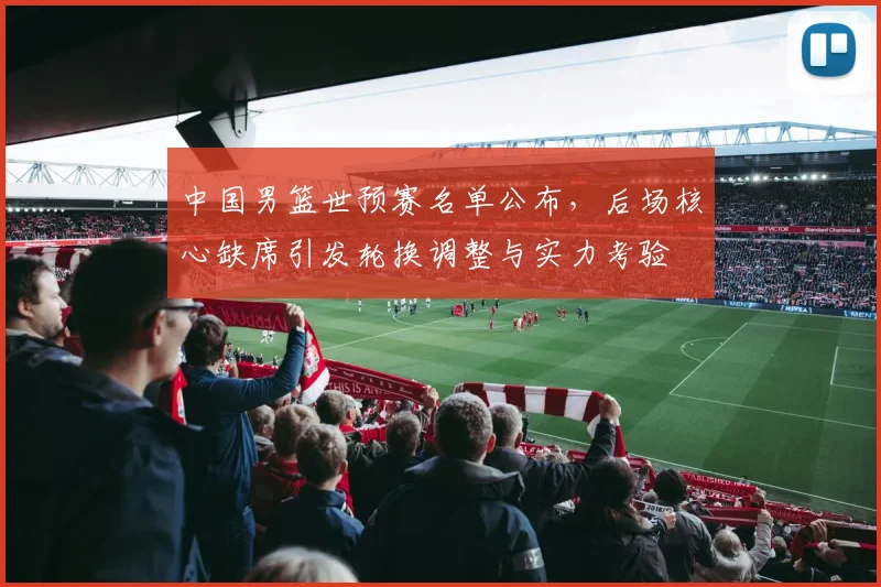 中国男篮世预赛名单公布，后场核心缺席引发轮换调整与实力考验