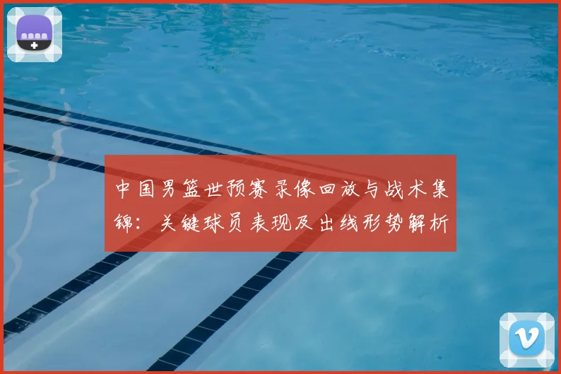 中国男篮世预赛录像回放与战术集锦：关键球员表现及出线形势解析