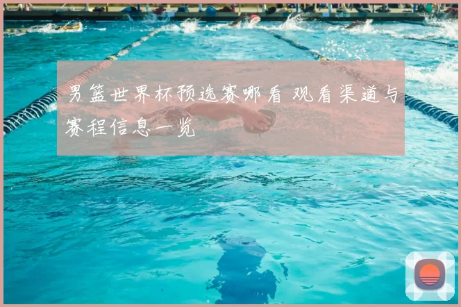 男篮世界杯预选赛哪看 观看渠道与赛程信息一览