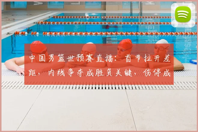 中国男篮世预赛直播：首节拉开差距，内线争夺成胜负关键，伤停成隐忧