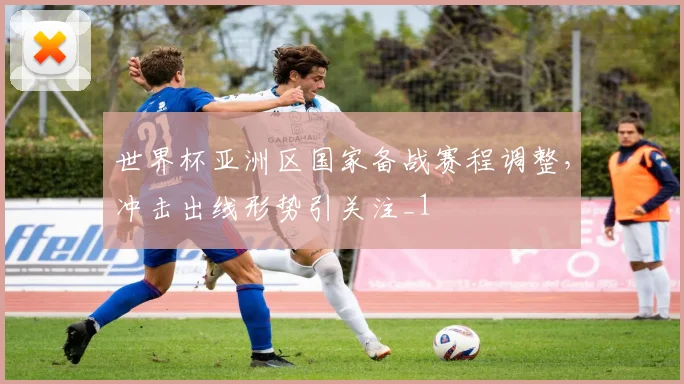 世界杯亚洲区国家备战赛程调整,冲击出线形势引关注_1